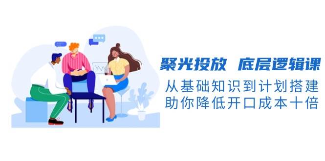 (12.29)聚光投放 底层逻辑课，从基础知识到计划搭建，助你降低开口成本十倍